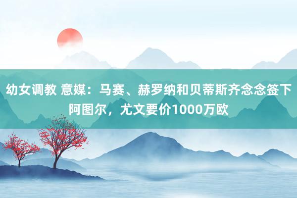 幼女调教 意媒：马赛、赫罗纳和贝蒂斯齐念念签下阿图尔，尤文要价1000万欧