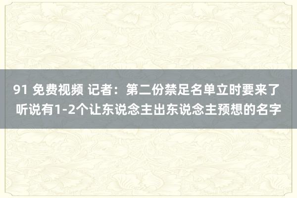 91 免费视频 记者：第二份禁足名单立时要来了 听说有1-2个让东说念主出东说念主预想的名字
