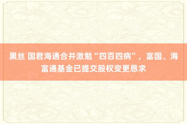 黑丝 国君海通合并激勉“四百四病”，富国、海富通基金已提交股权变更恳求