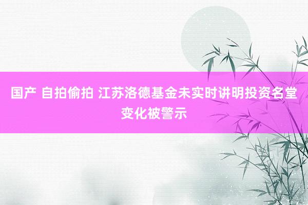 国产 自拍偷拍 江苏洛德基金未实时讲明投资名堂变化被警示