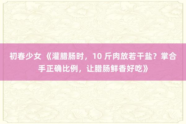 初春少女 《灌腊肠时，10 斤肉放若干盐？掌合手正确比例，让腊肠鲜香好吃》