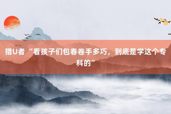 猎U者 “看孩子们包春卷手多巧，到底是学这个专科的”