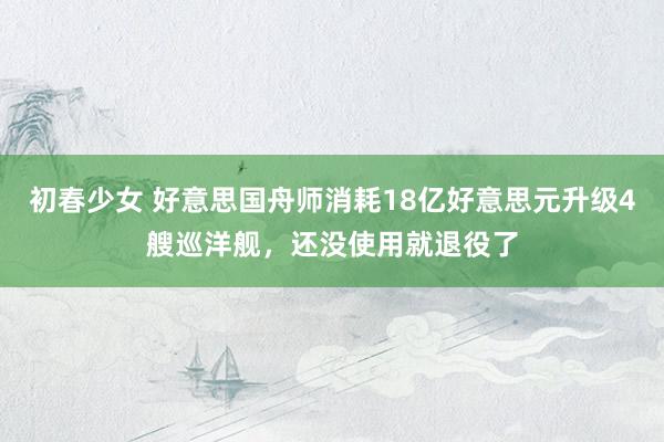 初春少女 好意思国舟师消耗18亿好意思元升级4艘巡洋舰，还没使用就退役了
