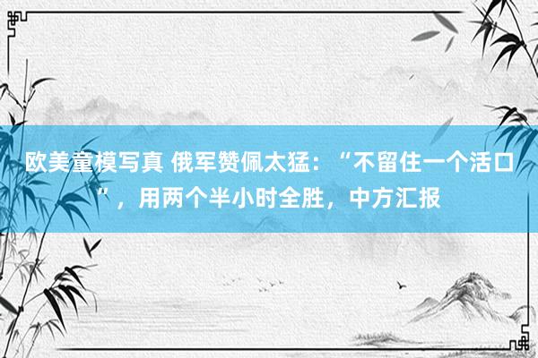 欧美童模写真 俄军赞佩太猛：“不留住一个活口”，用两个半小时全胜，中方汇报