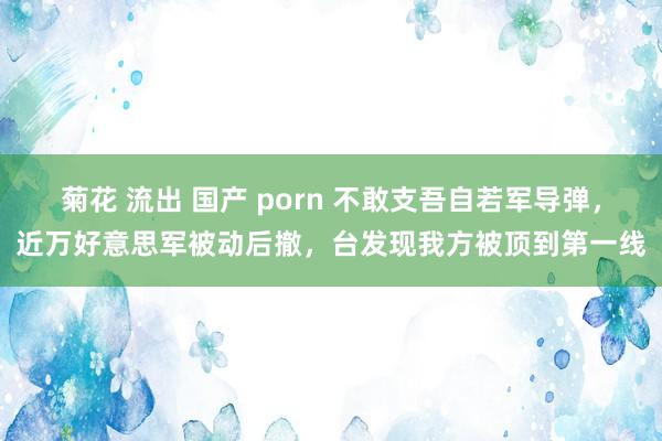 菊花 流出 国产 porn 不敢支吾自若军导弹，近万好意思军被动后撤，台发现我方被顶到第一线