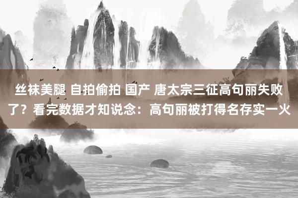丝袜美腿 自拍偷拍 国产 唐太宗三征高句丽失败了？看完数据才知说念：高句丽被打得名存实一火