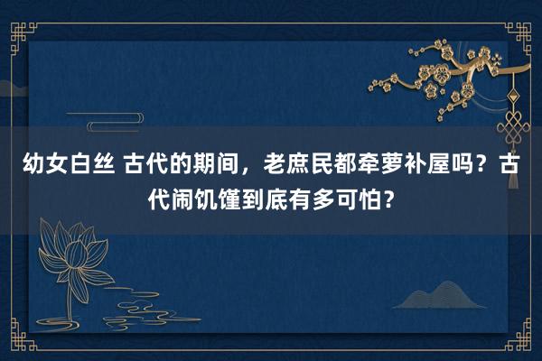 幼女白丝 古代的期间，老庶民都牵萝补屋吗？古代闹饥馑到底有多可怕？