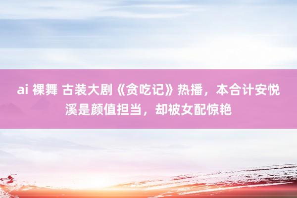 ai 裸舞 古装大剧《贪吃记》热播，本合计安悦溪是颜值担当，却被女配惊艳