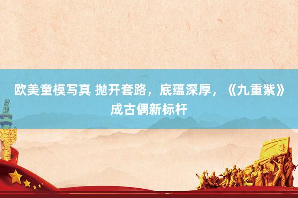 欧美童模写真 抛开套路，底蕴深厚，《九重紫》成古偶新标杆