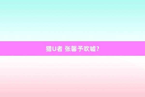 猎U者 张馨予吹嘘？