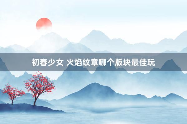 初春少女 火焰纹章哪个版块最佳玩