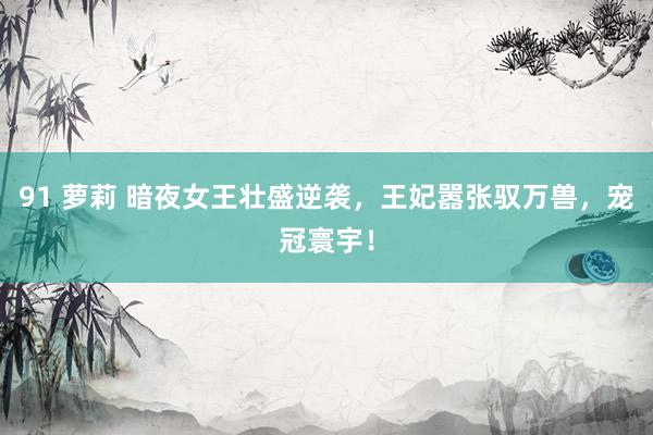 91 萝莉 暗夜女王壮盛逆袭，王妃嚣张驭万兽，宠冠寰宇！