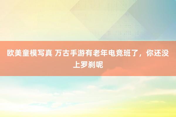 欧美童模写真 万古手游有老年电竞班了，你还没上罗刹呢