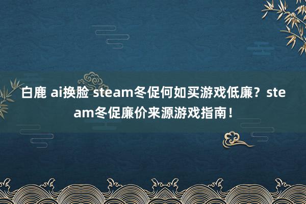 白鹿 ai换脸 steam冬促何如买游戏低廉？steam冬促廉价来源游戏指南！