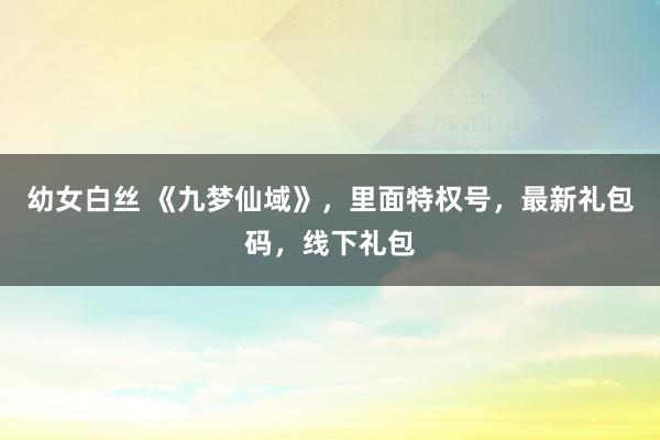 幼女白丝 《九梦仙域》，里面特权号，最新礼包码，线下礼包