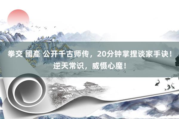 拳交 國產 公开千古师传，20分钟掌捏谈家手诀！逆天常识，威慑心魔！