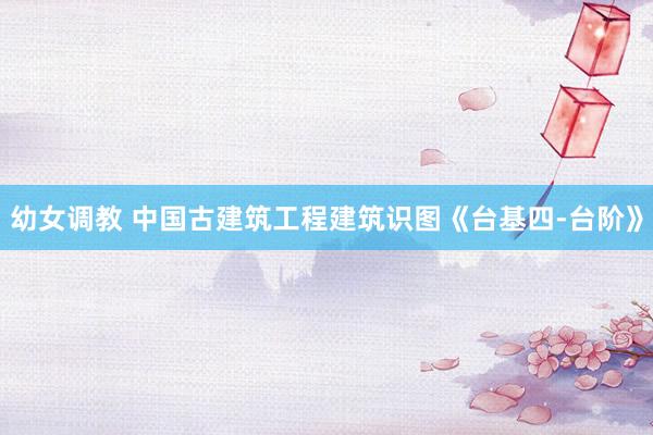 幼女调教 中国古建筑工程建筑识图《台基四-台阶》