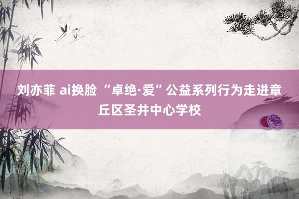 刘亦菲 ai换脸 “卓绝·爱”公益系列行为走进章丘区圣井中心学校