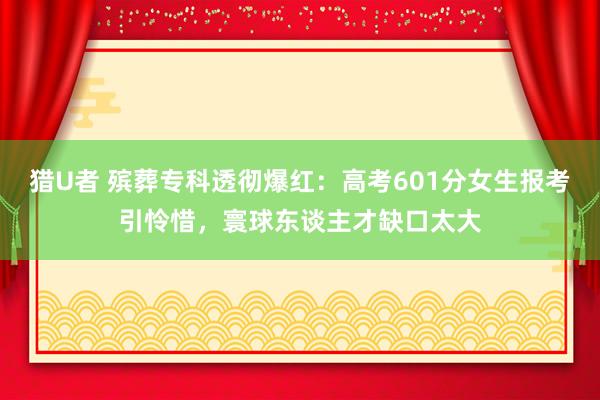 猎U者 殡葬专科透彻爆红：高考601分女生报考引怜惜，寰球东谈主才缺口太大