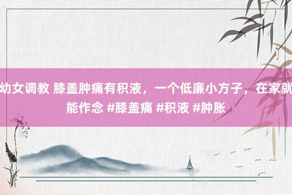 幼女调教 膝盖肿痛有积液，一个低廉小方子，在家就能作念 #膝盖痛 #积液 #肿胀