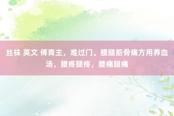 丝袜 英文 傅青主，难过门。腰腿筋骨痛方用养血汤，腰疼腿疼，腰痛腿痛