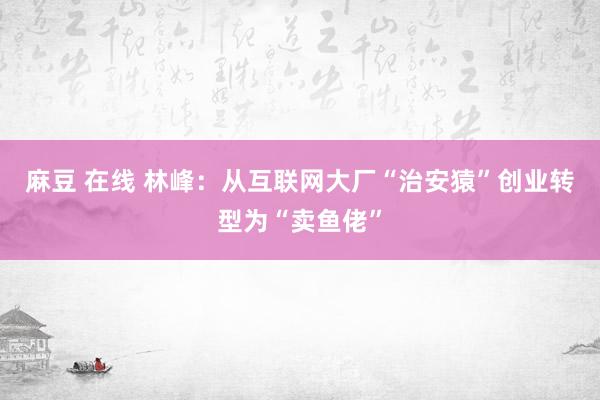 麻豆 在线 林峰：从互联网大厂“治安猿”创业转型为“卖鱼佬”