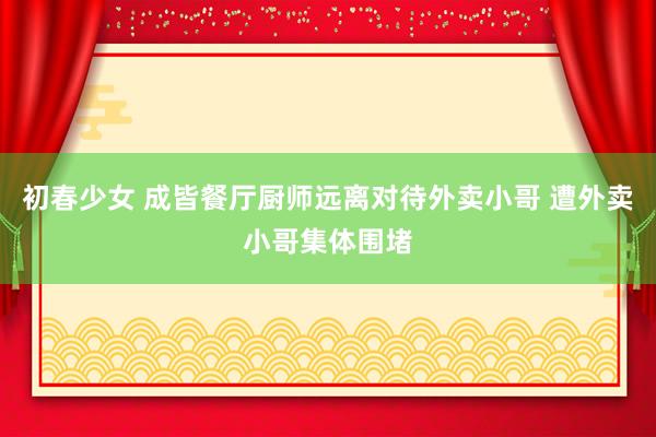 初春少女 成皆餐厅厨师远离对待外卖小哥 遭外卖小哥集体围堵