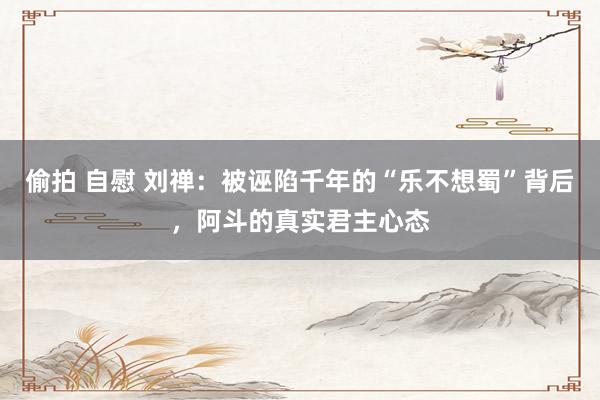偷拍 自慰 刘禅：被诬陷千年的“乐不想蜀”背后，阿斗的真实君主心态