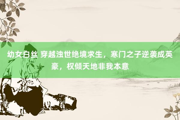 幼女白丝 穿越浊世绝境求生，寒门之子逆袭成英豪，权倾天地非我本意