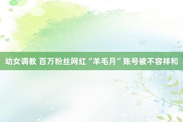 幼女调教 百万粉丝网红“羊毛月”账号被不容祥和