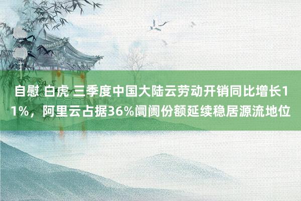 自慰 白虎 三季度中国大陆云劳动开销同比增长11%，阿里云占据36%阛阓份额延续稳居源流地位