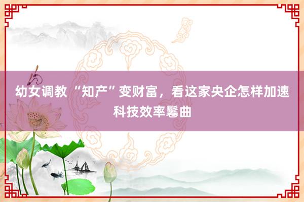 幼女调教 “知产”变财富，看这家央企怎样加速科技效率鬈曲