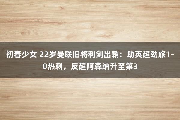 初春少女 22岁曼联旧将利剑出鞘：助英超劲旅1-0热刺，反超阿森纳升至第3