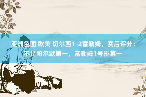 亚洲色图 欧美 切尔西1-2富勒姆，赛后评分：不是帕尔默第一，富勒姆1号排第一