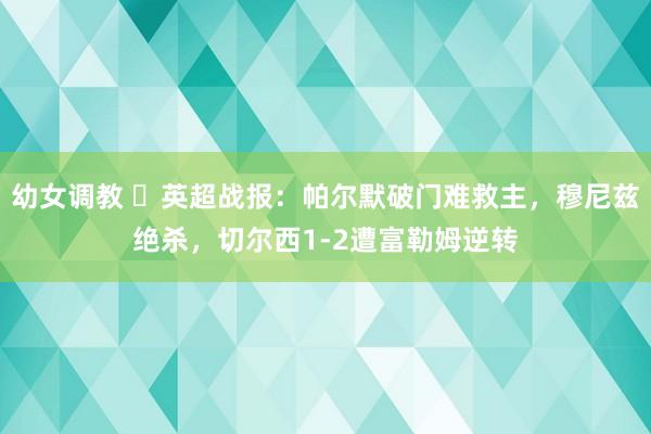幼女调教 ⚽英超战报：帕尔默破门难救主，穆尼兹绝杀，切尔西1-2遭富勒姆逆转