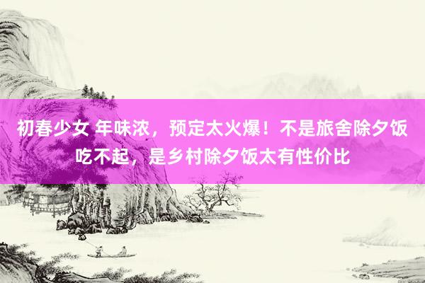 初春少女 年味浓，预定太火爆！不是旅舍除夕饭吃不起，是乡村除夕饭太有性价比