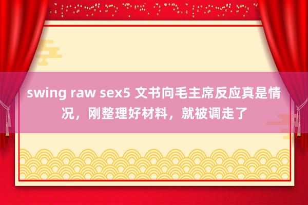 swing raw sex5 文书向毛主席反应真是情况，刚整理好材料，就被调走了