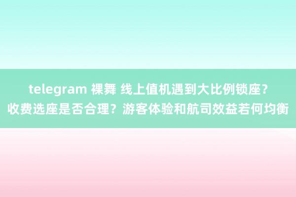 telegram 裸舞 线上值机遇到大比例锁座？收费选座是否合理？游客体验和航司效益若何均衡