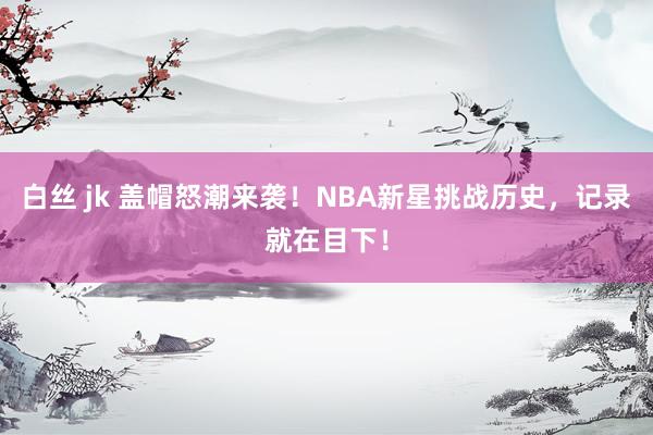 白丝 jk 盖帽怒潮来袭！NBA新星挑战历史，记录就在目下！