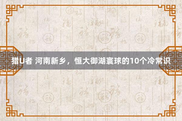 猎U者 河南新乡，恒大御湖寰球的10个冷常识