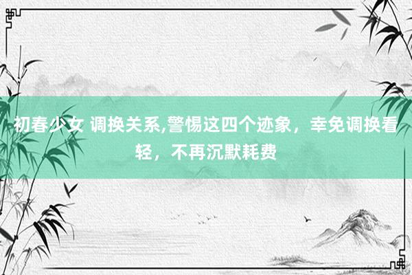 初春少女 调换关系，警惕这四个迹象，幸免调换看轻，不再沉默耗费