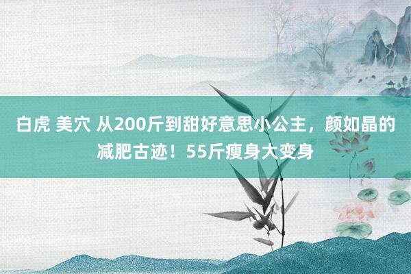 白虎 美穴 从200斤到甜好意思小公主，颜如晶的减肥古迹！55斤瘦身大变身