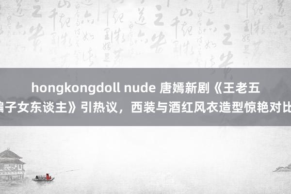 hongkongdoll nude 唐嫣新剧《王老五骗子女东谈主》引热议，西装与酒红风衣造型惊艳对比！