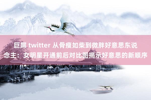 巨屌 twitter 从骨瘦如柴到微胖好意思东说念主：女明星开通前后对比图揭示好意思的新顺序