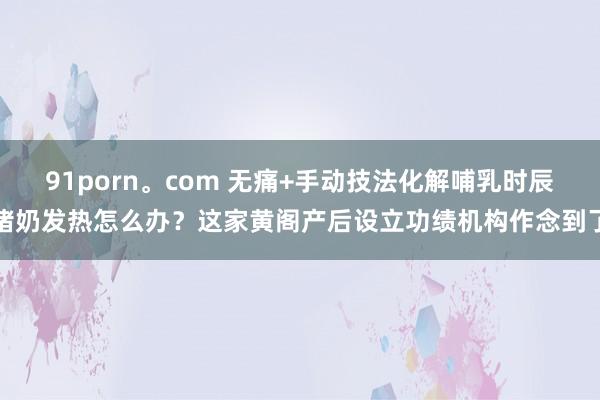 91porn。com 无痛+手动技法化解哺乳时辰堵奶发热怎么办？这家黄阁产后设立功绩机构作念到了