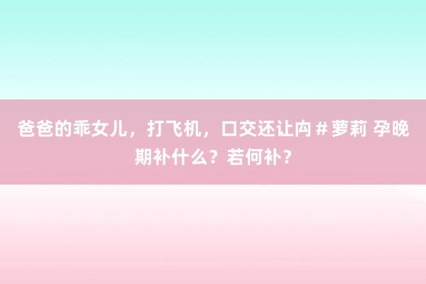 爸爸的乖女儿，打飞机，口交还让禸＃萝莉 孕晚期补什么？若何补？