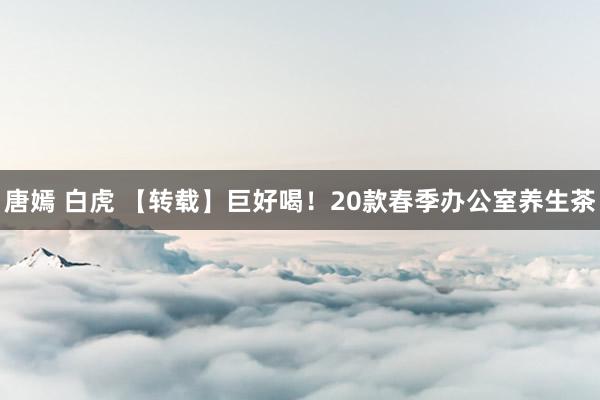 唐嫣 白虎 【转载】巨好喝！20款春季办公室养生茶