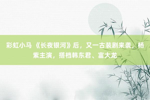 彩虹小马 《长夜银河》后，又一古装剧来袭，杨紫主演，搭档韩东君、富大龙