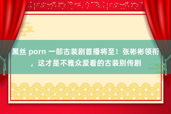 黑丝 porn 一部古装剧首播将至！张彬彬领衔，这才是不雅众爱看的古装别传剧