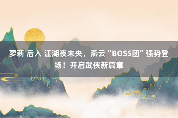 萝莉 后入 江湖夜未央，燕云“BOSS团”强势登场！开启武侠新篇章